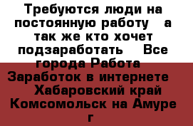 Требуются люди на постоянную работу,  а так же кто хочет подзаработать! - Все города Работа » Заработок в интернете   . Хабаровский край,Комсомольск-на-Амуре г.